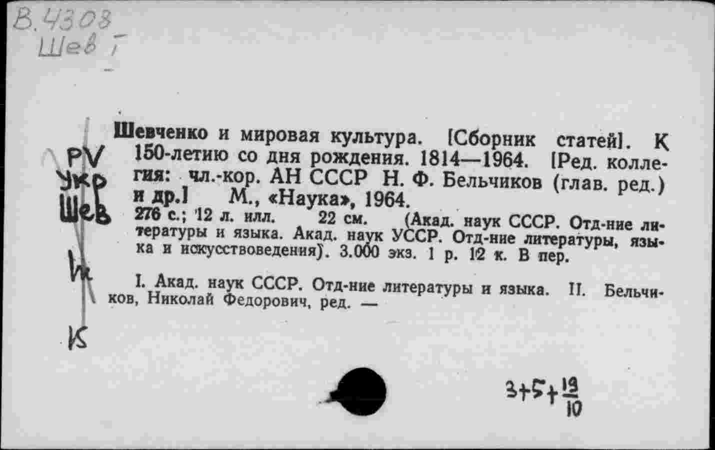 ﻿(Акад, наук СССР. Отд-ние ли-УССР. Отд-ние литературы, язы-
Шевченко и мировая культура. [Сборник статей!. К 150-летию со дня рождения. 1814—1964. [Ред. коллегия: чл.-кор. АН СССР Н. Ф. Бельчиков (глав, ред.) и др.1 М., <Наука», 1964.
> 276 с.; 12 л. илл. 22 см. тературы и языка. Акад, наук ка и искусствоведения). 3.000 экз. 1 р. 12 к. В пер.
I. Акад, наук СССР. Отд-ние литературы и языка. II. Бельчиков, Николай Федорович, ред. —
к